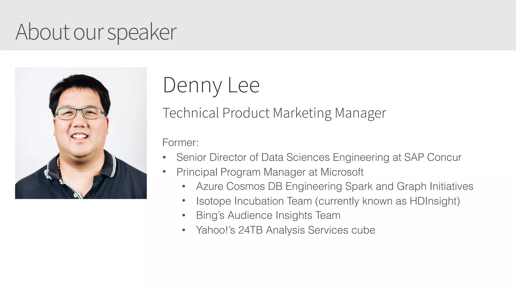Aboutourspeaker
Denny Lee
Technical Product Marketing Manager
Former:
• Senior Director of Data Sciences Engineering at SAP Concur
• Principal Program Manager at Microsoft
• Azure Cosmos DB Engineering Spark and Graph Initiatives
• Isotope Incubation Team (currently known as HDInsight)
• Bing’s Audience Insights Team
• Yahoo!’s 24TB Analysis Services cube
 