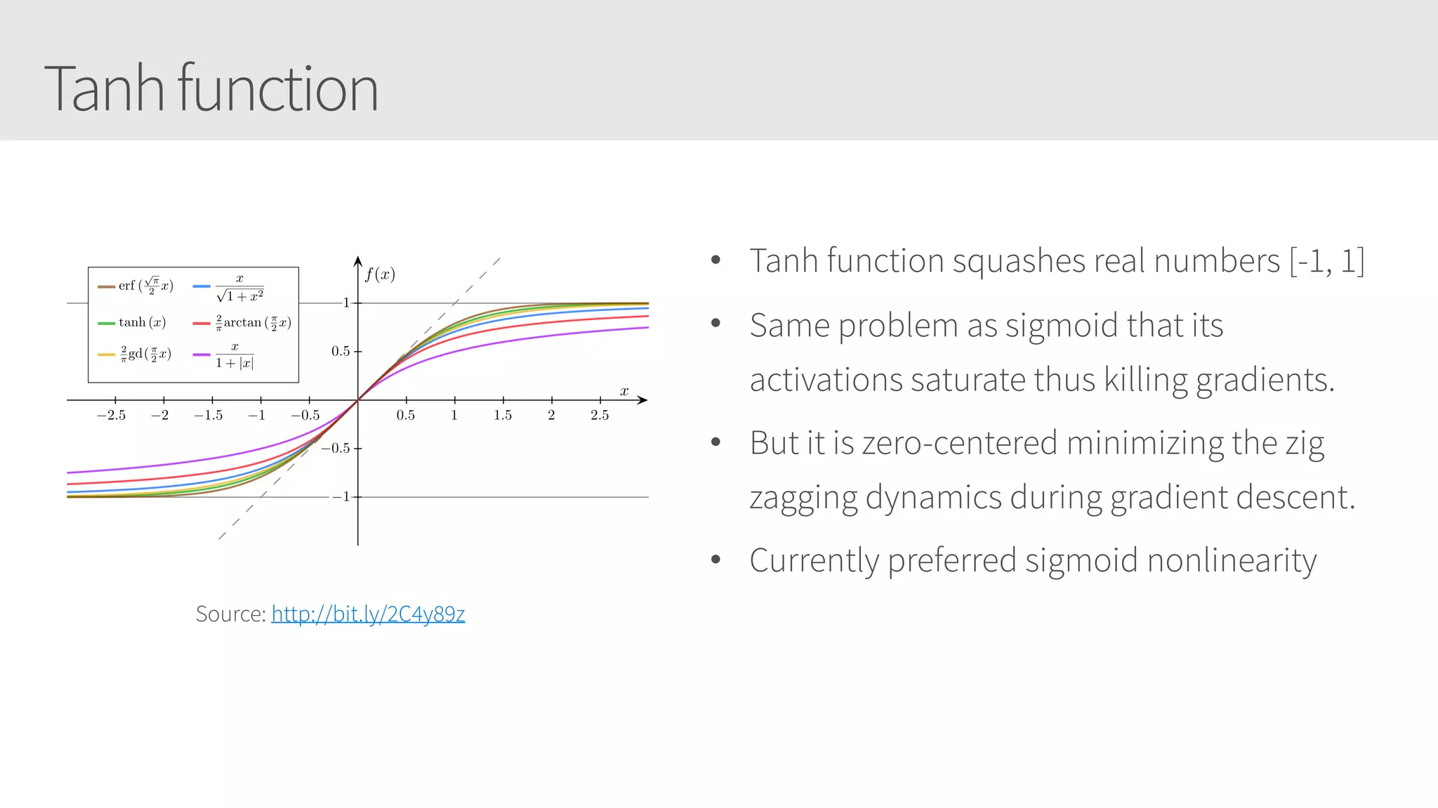 Tanhfunction
• Tanh function squashes real numbers [-1, 1]
• Same problem as sigmoid that its
activations saturate thus killing gradients.
• But it is zero-centered minimizing the zig
zagging dynamics during gradient descent.
• Currently preferred sigmoid nonlinearity
Source: http://bit.ly/2C4y89z
 