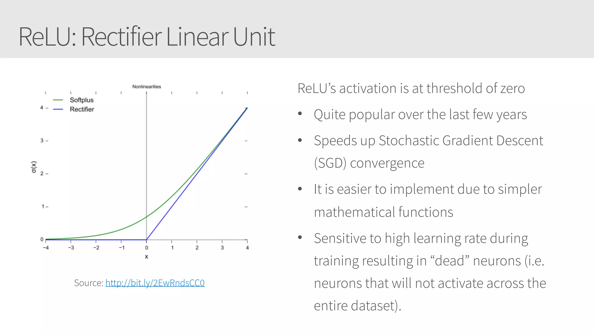 ReLU:RectifierLinearUnit
Source: http://bit.ly/2EwRndsCC0
ReLU’s activation is at threshold of zero
• Quite popular over the last few years
• Speeds up Stochastic Gradient Descent
(SGD) convergence
• It is easier to implement due to simpler
mathematical functions
• Sensitive to high learning rate during
training resulting in “dead” neurons (i.e.
neurons that will not activate across the
entire dataset).
 