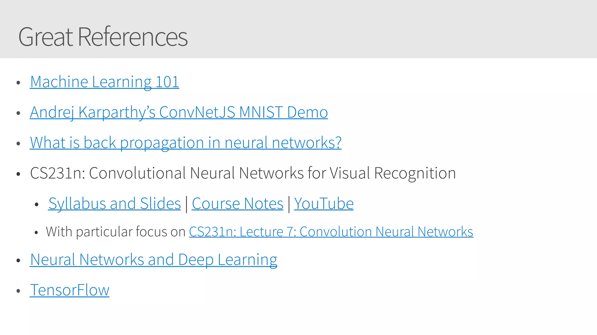 GreatReferences
• Machine Learning 101
• Andrej Karparthy’s ConvNetJS MNIST Demo
• What is back propagation in neural networks?
• CS231n: Convolutional Neural Networks for Visual Recognition
• Syllabus and Slides | Course Notes | YouTube
• With particular focus on CS231n: Lecture 7: Convolution Neural Networks 
• Neural Networks and Deep Learning
• TensorFlow
 