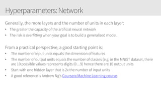 Hyperparameters:Network
Generally, the more layers and the number of units in each layer:
• The greater the capacity of the artificial neural network
• The risk is overfitting when your goal is to build a generalized model.
From a practical perspective, a good starting point is:
• The number of input units equals the dimension of features
• The number of output units equals the number of classes (e.g. in the MNIST dataset, there
are 10 possible values represents digits (0…9) hence there are 10 output units
• Start with one hidden layer that is 2x the number of input units
• A good reference is Andrew Ng’s Coursera Machine Learning course.
 