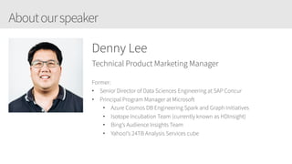 Aboutourspeaker
Denny Lee
Technical Product Marketing Manager
Former:
• Senior Director of Data Sciences Engineering at SAP Concur
• Principal Program Manager at Microsoft
• Azure Cosmos DB Engineering Spark and Graph Initiatives
• Isotope Incubation Team (currently known as HDInsight)
• Bing’s Audience Insights Team
• Yahoo!’s 24TB Analysis Services cube
 