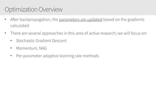 OptimizationOverview
• After backpropagation, the parameters are updated based on the gradients
calculated
• There are several approaches in this area of active research; we will focus on:
• Stochastic Gradient Descent
• Momentum, NAG
• Per-parameter adaptive learning rate methods
 