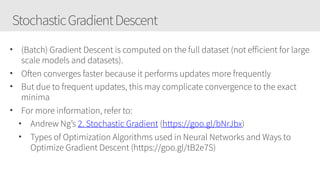 StochasticGradientDescent
• (Batch) Gradient Descent is computed on the full dataset (not efficient for large
scale models and datasets).
• Often converges faster because it performs updates more frequently
• But due to frequent updates, this may complicate convergence to the exact
minima
• For more information, refer to:
• Andrew Ng’s 2. Stochastic Gradient (https://goo.gl/bNrJbx)
• Types of Optimization Algorithms used in Neural Networks and Ways to
Optimize Gradient Descent (https://goo.gl/tB2e7S)
 