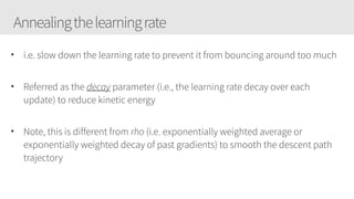 Annealingthelearningrate
• i.e. slow down the learning rate to prevent it from bouncing around too much
• Referred as the decay parameter (i.e., the learning rate decay over each
update) to reduce kinetic energy
• Note, this is different from rho (i.e. exponentially weighted average or
exponentially weighted decay of past gradients) to smooth the descent path
trajectory
 