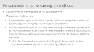 Per-parameteradaptivelearningratemethods
• Adaptively tune learning rates at the parameter level
• Popular methods include:
• Adaptive Gradient Algorithm (AdaGrad) improves performance on problems with sparse
gradients (e.g. natural language and computer vision problems).
• Root Mean Square Propagation (RMSProp) maintains per-parameter learning rates based
on the average of recent magnitudes of the gradients for the weight (e.g. how quickly it is
changing). This means the algorithm does well on online and non-stationary problems
(e.g. noisy).
• AdaDelta: Per dimension learning rate method for gradient descent with minimal
computational overhead, requires no manual tuning, and quite robust
 