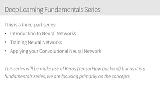 DeepLearningFundamentalsSeries
This is a three-part series:
• Introduction to Neural Networks
• Training Neural Networks
• Applying your Convolutional Neural Network
This series will be make use of Keras (TensorFlow backend) but as it is a
fundamentals series, we are focusing primarily on the concepts.
 