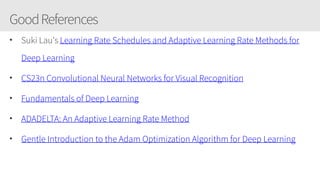 GoodReferences
• Suki Lau's Learning Rate Schedules and Adaptive Learning Rate Methods for
Deep Learning
• CS23n Convolutional Neural Networks for Visual Recognition
• Fundamentals of Deep Learning
• ADADELTA: An Adaptive Learning Rate Method
• Gentle Introduction to the Adam Optimization Algorithm for Deep Learning
 