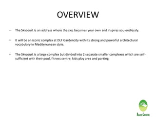 OVERVIEW
• The Skycourt is an address where the sky, becomes your own and inspires you endlessly.
• It will be an iconic complex at DLF Gardencity with its strong and powerful architectural
vocabulary in Mediterranean style.
• The Skycourt is a large complex but divided into 2 separate smaller complexes which are self-
sufficient with their pool, fitness centre, kids play area and parking.
 