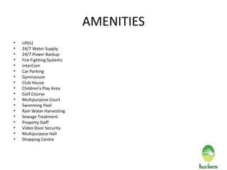 AMENITIES
• Lift(s)
• 24/7 Water Supply
• 24/7 Power Backup
• Fire Fighting Systems
• InterCom
• Car Parking
• Gymnasium
• Club House
• Children's Play Area
• Golf Course
• Multipurpose Court
• Swimming Pool
• Rain Water Harvesting
• Sewage Treatment
• Property Staff
• Video Door Security
• Multipurpose Hall
• Shopping Centre
 