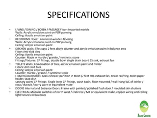 SPECIFICATIONS
• LIVING / DINING / LOBBY / PASSAGE Floor: Imported marble
Walls: Acrylic emulsion paint on POP punning
Ceiling: Acrylic emulsion paint
• BEDROOMS Floor: Laminated wooden flooring
Walls: Acrylic emulsion paint on POP punning
Ceiling: Acrylic emulsion paint
• KITCHEN Walls: Tiles upto 2 feet above counter and acrylic emulsion paint in balance area
Floor: Anti-skid tiles
Ceiling: Acrylic emulsion paint
Counter: Made in marble / granite / synthetic stone
Fittings/Fixtures: CP fittings, double bowl single drain board SS sink, exhaust fan
• TOILETS Walls: Combination of tiles, acrylic emulsion paint and mirror
Floors: Anti-skid tiles
Ceiling: Acrylic emulsion paint
Counter: marble / granite / synthetic stone
Fixtures/Accessories: Glass shower-partition in toilet (7 feet Ht), exhaust fan, towel rail/ring, toilet paper
holder, soap dish
sanitary ware/ CP fittings: Single lever CP fittings, wash basin, floor mounted / wall-hung WC of kohler /
roca / duravit / parry ware or equivalent make
• DOORS Internal and Entrance Doors: Frame with painted/ polished flush door / moulded skin shutters
• ELECTRICAL Modular switches of north west / crab tree / MK or equivalent make, copper wiring and ceiling
light fixtures in balconies
 
