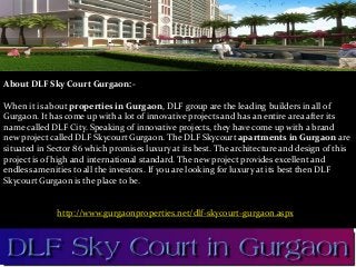 About DLF Sky Court Gurgaon:-
When it is about properties in Gurgaon, DLF group are the leading builders in all of
Gurgaon. It has come up with a lot of innovative projects and has an entire area after its
name called DLF City. Speaking of innovative projects, they have come up with a brand
new project called DLF Skycourt Gurgaon. The DLF Skycourt apartments in Gurgaon are
situated in Sector 86 which promises luxury at its best. The architecture and design of this
project is of high and international standard. The new project provides excellent and
endless amenities to all the investors. If you are looking for luxury at its best then DLF
Skycourt Gurgaon is the place to be.
http://www.gurgaonproperties.net/dlf-skycourt-gurgaon.aspx
 