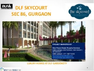 DLF SKYCOURT
SEC 86, GURGAON




                        PROJECT MARKETED BY

                        New Project Deals Property Services
                        India contact: 8587029469 | 9891083001 |
                        9818893931
                        UAE contact: +971 566719238
                        www.newprojectdeals.com
                        sales@newprojectdeals.com


     LUXURY HOMES AT DLF GARDENCITY
 