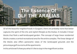 Of all the beautiful neighborhoods in Gurgaon, there are probably none that better
captures the spirit of the chic and stylish lifestyle as the Aralias. It includes 3 linear
blocks that flank a well-landscaped garden. The concept of large linear residential
blocks creates a central recreational area for the entire complex. The linear design of
the blocks also offers panoramic views of the landscaped grounds and the
picturesque golf course to all the apartments.
In this article we'll show you what it's like to stay in the magnificent aralias
The Essence Of
DLF THE ARALIAS
 