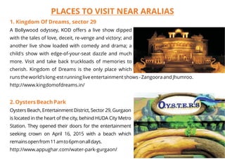 PLACES TO VISIT NEAR ARALIAS
1. Kingdom Of Dreams, sector 29
2. Oysters Beach Park
A Bollywood odyssey, KOD offers a live show dipped
with the tales of love, deceit, re-venge and victory; and
another live show loaded with comedy and drama; a
child's show with edge-of-your-seat dazzle and much
more. Visit and take back truckloads of memories to
cherish. Kingdom of Dreams is the only place which
runs the world's long-est running live entertainment shows - Zangoora and Jhumroo.
http://www.kingdomofdreams.in/
Oysters Beach, Entertainment District, Sector 29, Gurgaon
is located in the heart of the city, behind HUDA City Metro
Station. They opened their doors for the entertainment
seeking crown on April 16, 2015 with a beach which
remainsopenfrom11amto6pmonalldays.
http://www.appughar.com/water-park-gurgaon/
 