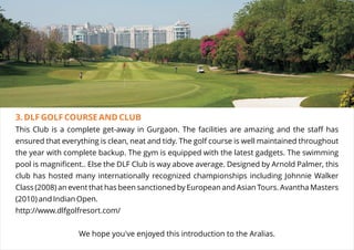 3. DLF GOLF COURSE AND CLUB
This Club is a complete get-away in Gurgaon. The facilities are amazing and the staff has
ensured that everything is clean, neat and tidy. The golf course is well maintained throughout
the year with complete backup. The gym is equipped with the latest gadgets. The swimming
pool is magnificent.. Else the DLF Club is way above average. Designed by Arnold Palmer, this
club has hosted many internationally recognized championships including Johnnie Walker
Class (2008) an event that has been sanctioned by European and Asian Tours. Avantha Masters
(2010) and Indian Open.
http://www.dlfgolfresort.com/
We hope you've enjoyed this introduction to the Aralias.
 