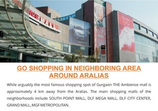 While arguably the most famous shopping spot of Gurgaon THE Ambience mall is
approximately 4 km away from the Aralias. The main shopping malls of the
neighborhoods include SOUTH POINT MALL, DLF MEGA MALL, DLF CITY CENTER,
GRAND MALL, MGF METROPOLITAN.
GO SHOPPING IN NEIGHBORING AREA
AROUND ARALIAS
 