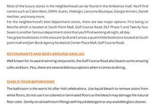 Most of the luxury stores in the neighborhood can be found in the Ambience mall. You'll find
names such as Calvin Klein, DKNY, Guess, Hidesign, Lancome Boutique, Giorgio Armani, Daniel
Hechter, and many more.
For the neighborhood's best department stores, there are two major options: First being Le
Marche which is located at South Point Mall, Golf Course Road, DLF Phase 5 and Twenty four
Seven is another famous department store that you'll find working all night, all day.
Two great bookstores in the area are Quill and Canvas a quaint little bookstore located at South
point mall and Jain Book Agency located at Center Plaza Mall, Golf Course Road.
RESTAURANTS AND BARS AROUND ARALIAS
SHIELD YOUR BATHROOMS
Well known for its award-winning restaurants, the Golf Course Road also boasts some amazing
cafes and bars. Plus, there are several delicious options when it comes to dining.
The bathroom is the worst hit after Holi celebrations. Use liquid bleach to remove stains from
white floors; do not use it on colored or laminated floors as the bleach may damage the natural
floor color. Gently scrub bathroom fittings with liquid detergent or any available glass cleaner.
 