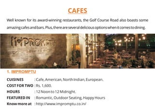 CUISINES : Cafe, American, North Indian, European.
COST FOR TWO : Rs. 1,600.
HOURS : 12 Noon to 12 Midnight.
FEATURED IN : Romantic, Outdoor Seating, Happy Hours
Know more at : http://www.impromptu.co.in/
1. IMPROMPTU
CAFES
Well known for its award-winning restaurants, the Golf Course Road also boasts some
amazingcafesandbars.Plus,thereareseveraldeliciousoptionswhenitcomestodining.
 