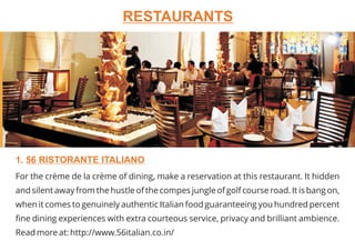 For the crème de la crème of dining, make a reservation at this restaurant. It hidden
and silent away from the hustle of the compes jungle of golf course road. It is bang on,
when it comes to genuinely authentic Italian food guaranteeing you hundred percent
fine dining experiences with extra courteous service, privacy and brilliant ambience.
Read more at: http://www.56italian.co.in/
1. 56 RISTORANTE ITALIANO
RESTAURANTS
 