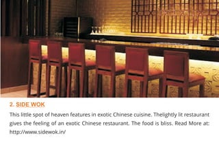 This little spot of heaven features in exotic Chinese cuisine. Thelightly lit restaurant
gives the feeling of an exotic Chinese restaurant. The food is bliss. Read More at:
http://www.sidewok.in/
2. SIDE WOK
 