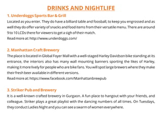 DRINKS AND NIGHTLIFE
1. Underdoggs Sports Bar & Grill
2. Manhattan Craft Brewery
3. Striker Pub and Brewery
Located as you enter. They do have a billiard table and foosball, to keep you engrossed and as
well they do offer variety of snacks and food items from their versatile menu. There are around
9 to 10 LCDs there for viewers to get a sigh of their match.
Read more at: http://www.underdoggs.com/
The place is located in Global Foyer Mall with a well-staged Harley Davidson bike standing at its
entrance, the interiors also has many wall mounting banners sporting the likes of Harley,
making it more lively for people who are bike fans. You will spot large brewers where they make
their fresh beer available in different versions.
Read more at: https://www.facebook.com/Manhattanbrewpub
It is a well-known crafted brewery in Gurgaon. A fun place to hangout with your friends, and
colleague. Striker plays a great playlist with the dancing numbers of all times. On Tuesdays,
they conduct Ladies Night and you can see a swarm of women everywhere.
 