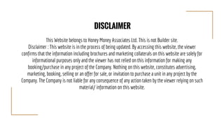 This Website belongs to Honey Money Associates Ltd. This is not Builder site.
Disclaimer : This website is in the process of being updated. By accessing this website, the viewer
confirms that the information including brochures and marketing collaterals on this website are solely for
informational purposes only and the viewer has not relied on this information for making any
booking/purchase in any project of the Company. Nothing on this website, constitutes advertising,
marketing, booking, selling or an offer for sale, or invitation to purchase a unit in any project by the
Company. The Company is not liable for any consequence of any action taken by the viewer relying on such
material/ information on this website.
DISCLAIMER
 
