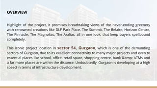 OVERVIEW
Highlight of the project, it promises breathtaking views of the never-ending greenery
with renowned creations like DLF Park Place, The Summit, The Belaire, Horizon Centre,
The Pinnacle, The Magnolias, The Aralias, all in one look, that keep buyers spellbound
completely.
This iconic project location in sector 54, Gurgaon, which is one of the demanding
sectors of Gurgaon, due to its excellent connectivity to many major projects and even to
essential places like school, office, retail space, shopping centre, bank &amp; ATMs and
a far more places are within the distance, Undoubtedly, Gurgaon is developing at a high
speed in terms of infrastructure development.
 