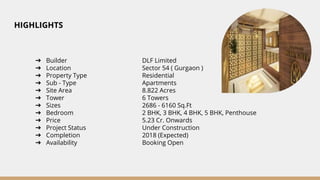 HIGHLIGHTS
➔ Builder DLF Limited
➔ Location Sector 54 ( Gurgaon )
➔ Property Type Residential
➔ Sub - Type Apartments
➔ Site Area 8.822 Acres
➔ Tower 6 Towers
➔ Sizes 2686 - 6160 Sq.Ft
➔ Bedroom 2 BHK, 3 BHK, 4 BHK, 5 BHK, Penthouse
➔ Price 5.23 Cr. Onwards
➔ Project Status Under Construction
➔ Completion 2018 (Expected)
➔ Availability Booking Open
 