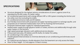 SPECIFICATIONS
● Structure designed for the highest seismic considerations of zone-V, against zone-IV as
stipulated by the BIS codes, for better safety.
● Air conditioned apartments with energy efficient VRF or VRV system including the kitchen and
the utility room but excluding the toilets.
● Air conditioned entrance halls and lift lobbies.
● Eco friendly environment with proposed rain water harvesting system to recharge aquifer, and
proposed use of metered treated water from STP for flushing and horticulture.
● Proposed metered water supply for individual apartments.
● Heated water supply through geysers/ boilers in toilets, kitchens and additionally through solar
water heaters in the kitchens.
● High speed passenger elevators with additional service elevator.
● Pressurized staircases, lift lobbies and lift shafts, for better fire safety.
● Air conditioning in the utility room.
● Double-glazed tinted windows to minimize demands on air conditioning and eliminate sound
pollution.
● As a special security feature, shuttle elevators from the basement can only access the lobby.
● Floor to floor height : 3.2 mts (approx 10 feet 6 inches).
 