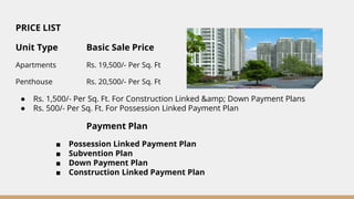 PRICE LIST
Unit Type Basic Sale Price
Apartments Rs. 19,500/- Per Sq. Ft
Penthouse Rs. 20,500/- Per Sq. Ft
● Rs. 1,500/- Per Sq. Ft. For Construction Linked &amp; Down Payment Plans
● Rs. 500/- Per Sq. Ft. For Possession Linked Payment Plan
Payment Plan
■ Possession Linked Payment Plan
■ Subvention Plan
■ Down Payment Plan
■ Construction Linked Payment Plan
 