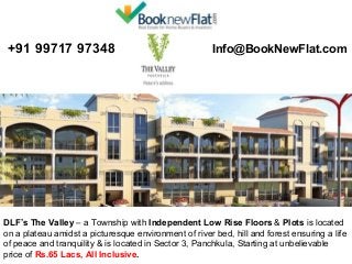  +91 99717 97348 

 Info@BookNewFlat.com 

DLF’s The Valley – a Township with Independent Low Rise Floors & Plots is located 
on a plateau amidst a picturesque environment of river bed, hill and forest ensuring a life 
of peace and tranquility & is located in Sector 3, Panchkula, Starting at unbelievable 
price of Rs.65 Lacs, All Inclusive.

 