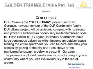  DLF Ultima
DLF Presents the "DLF ULTIMA", project Sector 81
Gurgaon, newest member of the DLF Garden city family,
DLF Ultima project will be an iconic complex with its strong
and powerful architectural vocabulary in Mediterranean style.
In Ultima Sector 81¸ Gurgaon, Individual apartments have
large continuous balconies which become an outdoor space
binding the entire apartment; you can be here and relax your
senses by gazing at the sky and stars above or the
manicured landscaping below in sector 81 Gurgaon.
The pioneers of plotted developments proudly bring to you a
community where you can live luxuriously in the lap of
greens.
                                               DLF ULTIMA
 