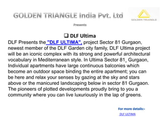 DLF Ultima
DLF Presents the "DLF ULTIMA", project Sector 81 Gurgaon,
newest member of the DLF Garden city family, DLF Ultima project
will be an iconic complex with its strong and powerful architectural
vocabulary in Mediterranean style. In Ultima Sector 81¸ Gurgaon,
Individual apartments have large continuous balconies which
become an outdoor space binding the entire apartment; you can
be here and relax your senses by gazing at the sky and stars
above or the manicured landscaping below in sector 81 Gurgaon.
The pioneers of plotted developments proudly bring to you a
community where you can live luxuriously in the lap of greens.


                                                     DLF ULTIMA
 