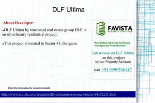 DLF Ultima
About Developer:
DLF Ultima by renowned real estate group DLF is
an ultra-luxury residential project.




This project is located in Sector 81, Gurgaon.

Real Estate Advisory Company
managed by Professionals

Get Advice on DLF Ultima

on this project
by our Property Advisors
Call

+91 9999536147

Click the link below for complete details

http://www.favista.com/Gurgaon/dlf-ultima-new-project-sector-81-P2211.html

 