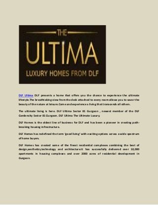 DLF Ultima DLF presents a home that offers you the chance to experience the ultimate
lifestyle.The breathtaking view from the deck attached to every room allows you to savor the
beauty of the nature at leisure.Come and experience a living that transcends all others.
The ultimate living is here. DLF Ultima Sector 81 Gurgaon , newest member of the DLF
Gardencity Sector 81 Gurgaon. DLF Ultima The Ultimate Luxury.
DLF Homes is the oldest line of business for DLF and has been a pioneer in creating pathbreaking housing infrastructure.
DLF Homes has redefined the term ‘good living’ with exciting options across a wide spectrum
of home buyers.
DLF Homes has created some of the finest residential complexes combining the best of
design,aesthetics,technology and architecture.It has successfully delivered over 10,000
apartments in housing complexes and over 2000 acres of residential development in
Gurgaon.

 
