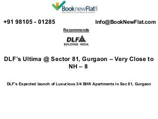  +91 98105 - 01285 

 Info@BookNewFlat.com 
Recommends 

DLF’s Ultima @ Sector 81, Gurgaon – Very Close to 
NH – 8
DLF's Expected launch of Luxurious 3/4 BHK Apartments in Sec 81, Gurgaon

 
