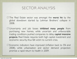 SECTOR ANALYSIS

                  The Real Estate sector was amongst the worst hit by the
                  global slowdown started by Lehman Brothers’ collapse in
                  2008.

                  Uncertainty and job losses inhibited many people from
                  purchasing new homes, while uncertain and unfavourable
                  trading conditions pushed companies to delay capital intensive
                  projects. Real Estate requires both high capital investment and
                  economic security, thus fell victim to current crisis.

                  Economic indicators have improved (inﬂation back to 5% end
                  2008), while urbanisation and sector demand projection
                  promise a rapid return to health in 2009.

samedi 28 novembre 2009
 