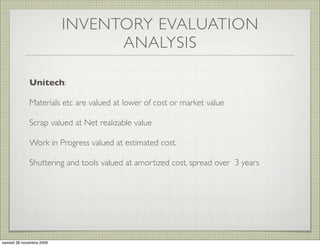 INVENTORY EVALUATION
                                ANALYSIS

             Unitech:

             Materials etc are valued at lower of cost or market value

             Scrap valued at Net realizable value

             Work in Progress valued at estimated cost.

             Shuttering and tools valued at amortized cost, spread over 3 years




samedi 28 novembre 2009
 