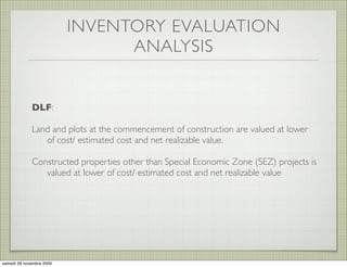 INVENTORY EVALUATION
                                ANALYSIS


             DLF:

             Land and plots at the commencement of construction are valued at lower
                of cost/ estimated cost and net realizable value.

             Constructed properties other than Special Economic Zone (SEZ) projects is
                valued at lower of cost/ estimated cost and net realizable value




samedi 28 novembre 2009
 