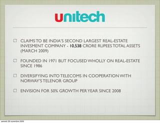 CLAIMS TO BE INDIA’S SECOND LARGEST REAL-ESTATE
                   INVESMENT COMPANY - 10,538 CRORE RUPEES TOTAL ASSETS
                   (MARCH 2009)

                   FOUNDED IN 1971 BUT FOCUSED WHOLLY ON REAL-ESTATE
                   SINCE 1986

                   DIVERSIFYING INTO TELECOMS IN COOPERATION WITH
                   NORWAY’S TELENOR GROUP

                   ENVISION FOR 50% GROWTH PER YEAR SINCE 2008




samedi 28 novembre 2009
 