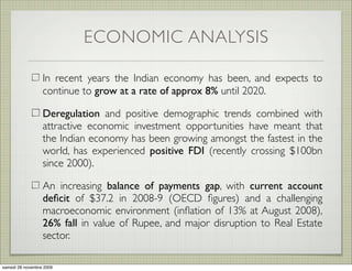 ECONOMIC ANALYSIS

                  In recent years the Indian economy has been, and expects to
                  continue to grow at a rate of approx 8% until 2020.

                  Deregulation and positive demographic trends combined with
                  attractive economic investment opportunities have meant that
                  the Indian economy has been growing amongst the fastest in the
                  world, has experienced positive FDI (recently crossing $100bn
                  since 2000).

                  An increasing balance of payments gap, with current account
                  deﬁcit of $37.2 in 2008-9 (OECD ﬁgures) and a challenging
                  macroeconomic environment (inﬂation of 13% at August 2008),
                  26% fall in value of Rupee, and major disruption to Real Estate
                  sector.

samedi 28 novembre 2009
 