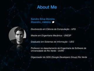 About Me
Doutorando em Ciência da Computação - UFG
Mestre em Engenharia Mecânica - UNESP
Graduado em Sistemas de Informação - UEG
Professor no departamento de Engenharia de Software da
Universidade de Rio Verde - UniRV
Organizador do GDG (Google Developers Group) Rio Verde
Sandro Silva Moreira

@sandro_moreira

 