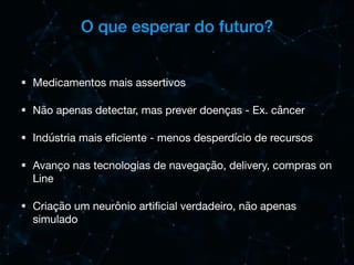O que esperar do futuro?
• Medicamentos mais assertivos

• Não apenas detectar, mas prever doenças - Ex. câncer

• Indústria mais eﬁciente - menos desperdício de recursos

• Avanço nas tecnologias de navegação, delivery, compras on
Line 

• Criação um neurônio artiﬁcial verdadeiro, não apenas
simulado
 