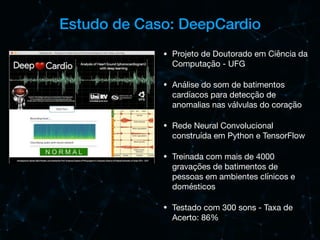 Estudo de Caso: DeepCardio
• Projeto de Doutorado em Ciência da
Computação - UFG

• Análise do som de batimentos
cardíacos para detecção de
anomalias nas válvulas do coração

• Rede Neural Convolucional
construída em Python e TensorFlow

• Treinada com mais de 4000
gravações de batimentos de
pessoas em ambientes clínicos e
domésticos

• Testado com 300 sons - Taxa de
Acerto: 86%
 