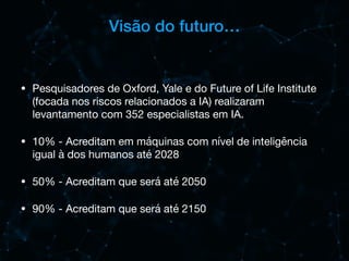 Visão do futuro…
• Pesquisadores de Oxford, Yale e do Future of Life Institute
(focada nos riscos relacionados a IA) realizaram
levantamento com 352 especialistas em IA.

• 10% - Acreditam em máquinas com nível de inteligência
igual à dos humanos até 2028

• 50% - Acreditam que será até 2050

• 90% - Acreditam que será até 2150
 