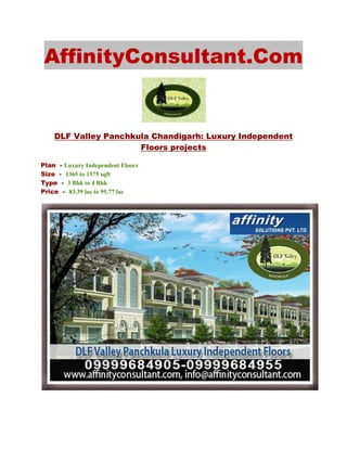 AffinityConsultant.Com


    DLF Valley Panchkula Chandigarh: Luxury Independent
                      Floors projects

Plan - Luxury Independent Floors
Size - 1365 to 1575 sqft
Type - 3 Bhk to 4 Bhk
Price - 83.39 lac to 95.77 lac
 