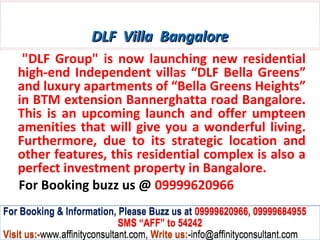 DLF Villa Bangalore
    "DLF Group" is now launching new residential
   high-end Independent villas “DLF Bella Greens”
   and luxury apartments of “Bella Greens Heights”
   in BTM extension Bannerghatta road Bangalore.
   This is an upcoming launch and offer umpteen
   amenities that will give you a wonderful living.
   Furthermore, due to its strategic location and
   other features, this residential complex is also a
   perfect investment property in Bangalore.
   For Booking buzz us @ 09999620966
For Booking & Information, Please Buzz us at 09999620966, 09999684955
                              SMS “AFF” to 54242
Visit us:-www.affinityconsultant.com, Write us:-info@affinityconsultant.com
 