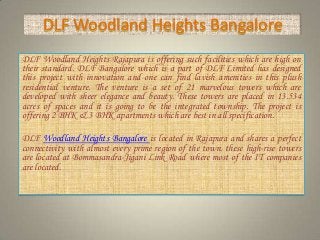 DLF Woodland Heights Bangalore
DLF Woodland Heights Rajapura is offering such facilities which are high on
their standard. DLF Bangalore which is a part of DLF Limited has designed
this project with innovation and one can find lavish amenities in this plush
residential venture. The venture is a set of 21 marvelous towers which are
developed with sheer elegance and beauty. These towers are placed in 13.534
acres of spaces and it is going to be the integrated township. The project is
offering 2 BHK & 3 BHK apartments which are best in all specification.
DLF Woodland Heights Bangalore is located in Rajapura and shares a perfect
connectivity with almost every prime region of the town. these high-rise towers
are located at Bommasandra-Jigani Link Road where most of the IT companies
are located.
 