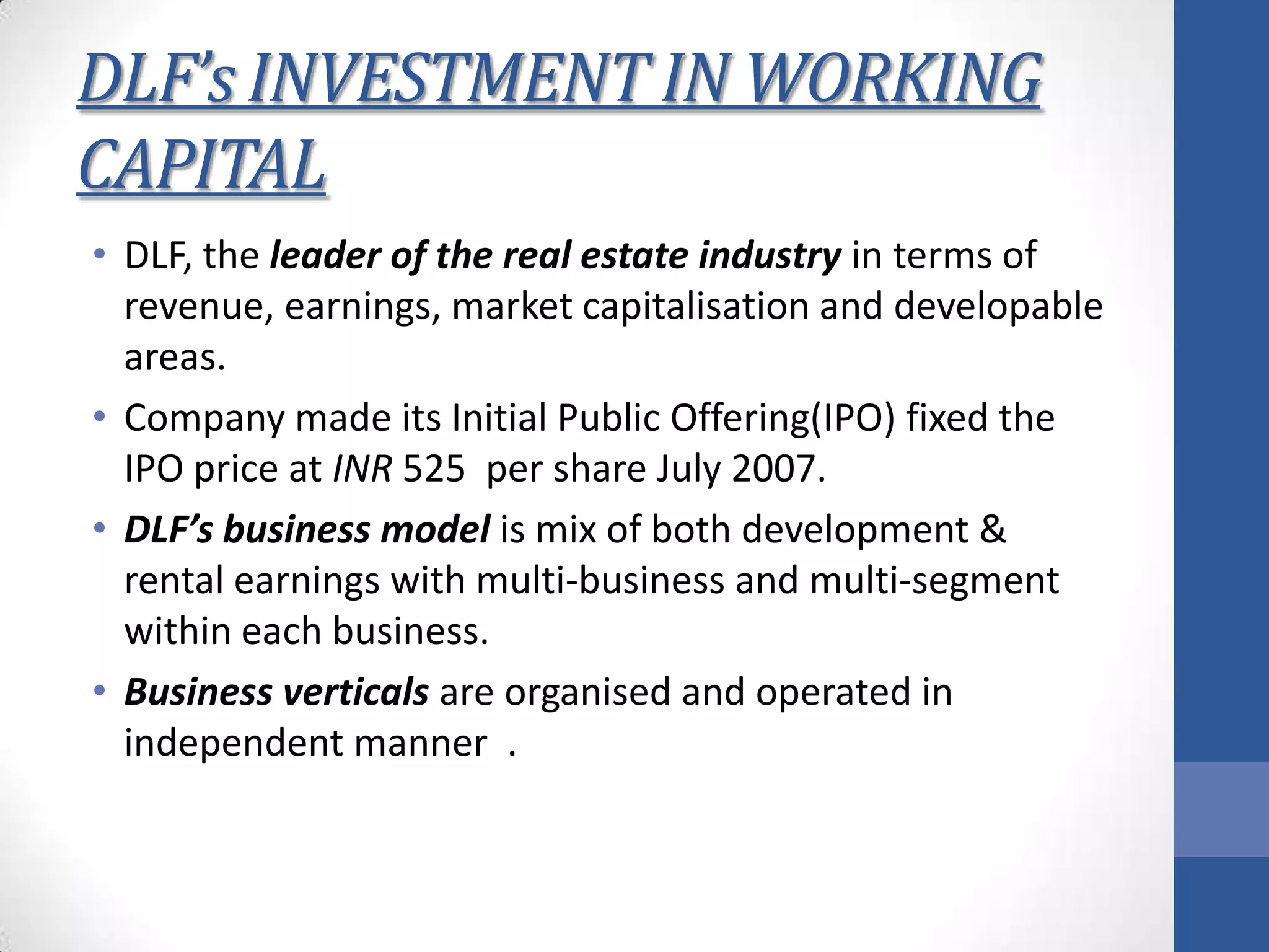 DLF’s INVESTMENT IN WORKING
CAPITAL
• DLF, the leader of the real estate industry in terms of
revenue, earnings, market capitalisation and developable
areas.
• Company made its Initial Public Offering(IPO) fixed the
IPO price at INR 525 per share July 2007.
• DLF’s business model is mix of both development &
rental earnings with multi-business and multi-segment
within each business.
• Business verticals are organised and operated in
independent manner .
 